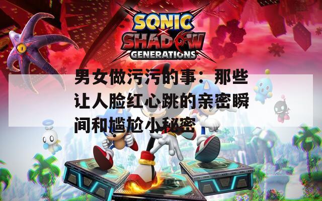 男女做污污的事：那些让人脸红心跳的亲密瞬间和尴尬小秘密