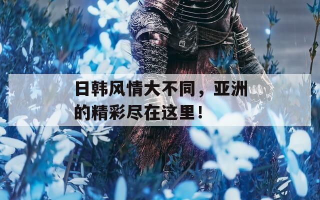 日韩风情大不同，亚洲的精彩尽在这里！