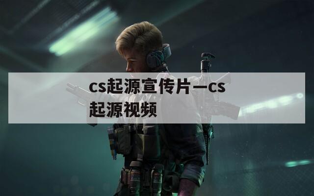 cs起源宣传片—cs起源视频