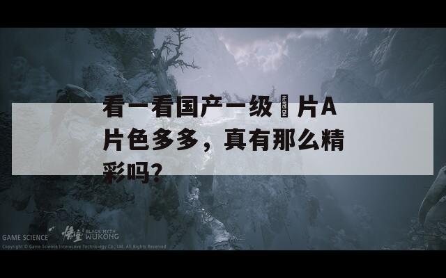 看一看国产一级婬片A片色多多，真有那么精彩吗？