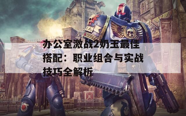 办公室激战2奶玉最佳搭配：职业组合与实战技巧全解析