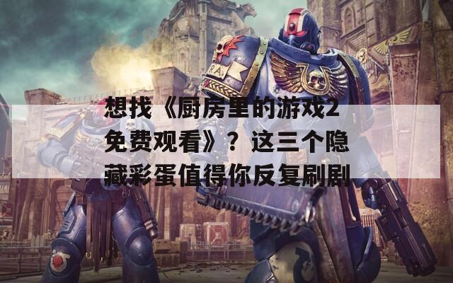 想找《厨房里的游戏2免费观看》？这三个隐藏彩蛋值得你反复刷剧