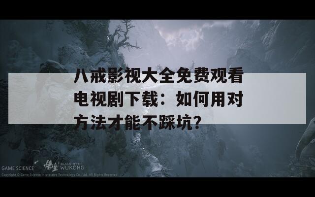 八戒影视大全免费观看电视剧下载：如何用对方法才能不踩坑？