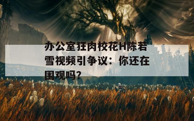 办公室狂肉校花H陈若雪视频引争议：你还在围观吗？