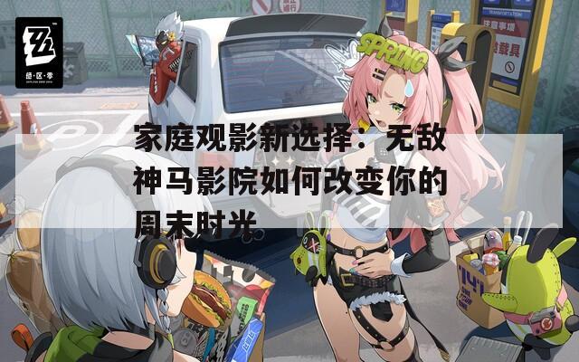 家庭观影新选择：无敌神马影院如何改变你的周末时光