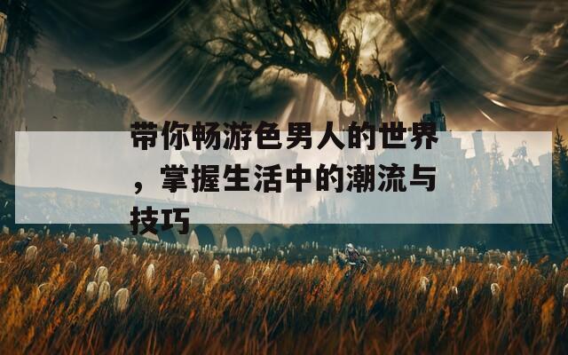 带你畅游色男人的世界，掌握生活中的潮流与技巧