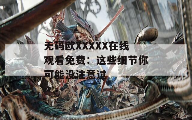 无码欧XXXXX在线观看免费：这些细节你可能没注意过