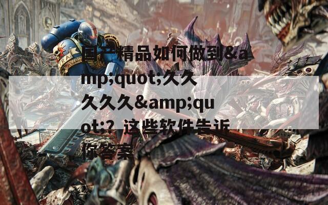 国产精品如何做到&quot;久久久久久&quot;？这些软件告诉你答案