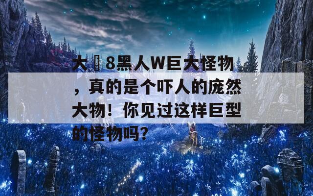 大亅8黑人W巨大怪物，真的是个吓人的庞然大物！你见过这样巨型的怪物吗？