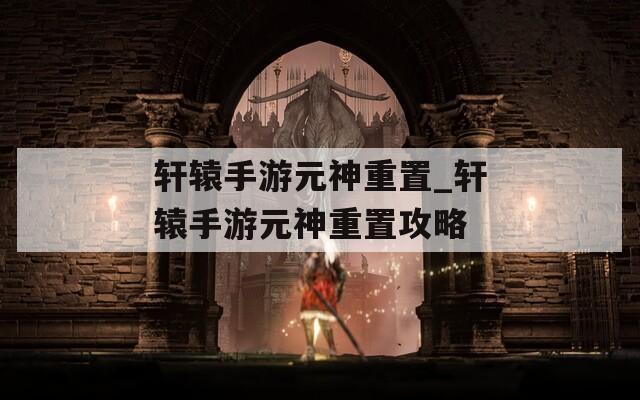 轩辕手游元神重置_轩辕手游元神重置攻略