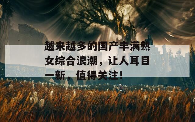 越来越多的国产丰满熟女综合浪潮，让人耳目一新，值得关注！