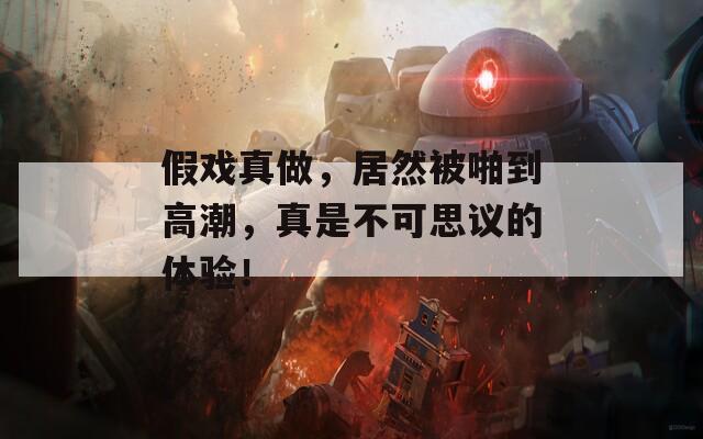 假戏真做，居然被啪到高潮，真是不可思议的体验！