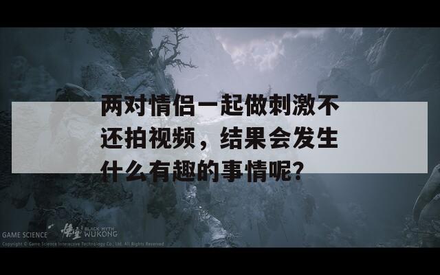 两对情侣一起做刺激不还拍视频，结果会发生什么有趣的事情呢？