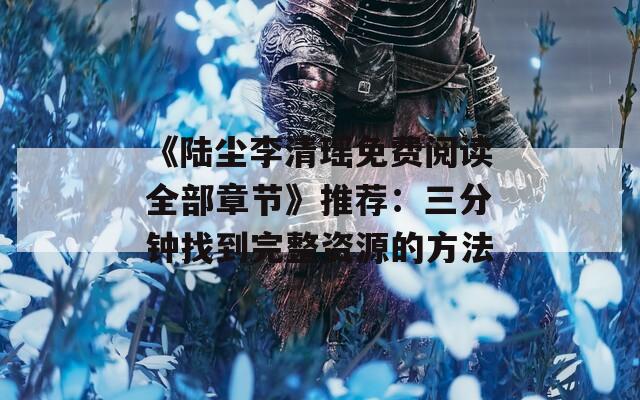 《陆尘李清瑶免费阅读全部章节》推荐：三分钟找到完整资源的方法
