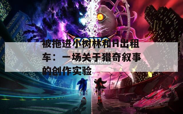 被拖进小树林和H出租车：一场关于猎奇叙事的创作实验