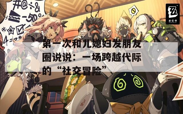 第一次和儿媳妇发朋友圈说说：一场跨越代际的“社交冒险”