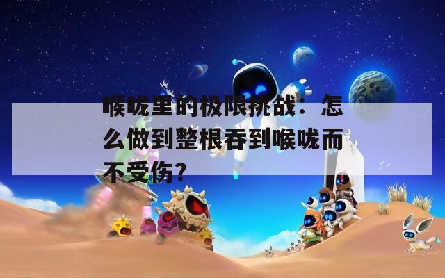 喉咙里的极限挑战：怎么做到整根吞到喉咙而不受伤？