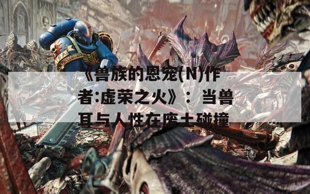 《兽族的恩宠(N)作者:虚荣之火》：当兽耳与人性在废土碰撞