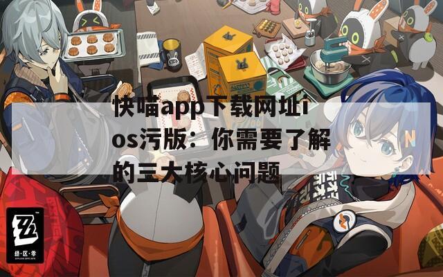 快喵app下载网址ios污版：你需要了解的三大核心问题